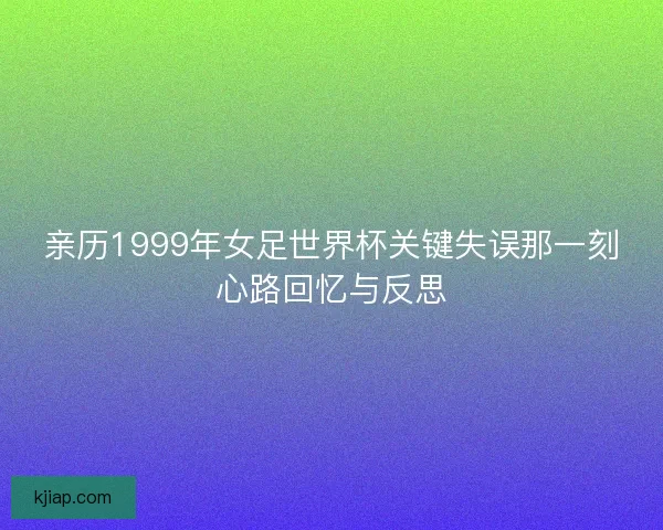 亲历1999年女足世界杯关键失误那一刻心路回忆与反思