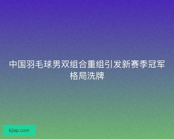 中国羽毛球男双组合重组引发新赛季冠军格局洗牌